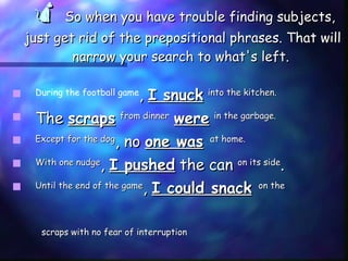    So when you have trouble finding subjects, just get rid of the prepositional phrases. That will narrow your search to what's left.  During the football game ,  I snuck   into the kitchen.   The  scraps   from dinner   were   in the garbage.   Except for the dog , no  one was   at home.  With one nudge ,  I pushed  the can  on its side .  Until the end of the game ,  I could snack   on the scraps with no fear of interruption 