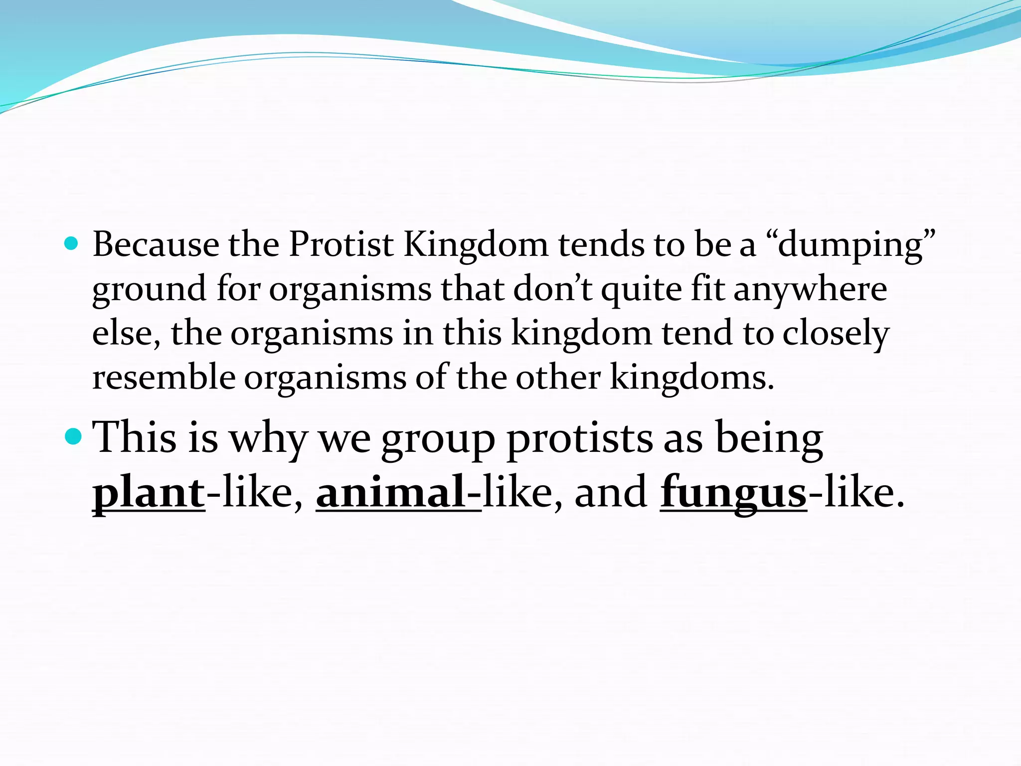  Because the Protist Kingdom tends to be a “dumping”
ground for organisms that don’t quite fit anywhere
else, the organisms in this kingdom tend to closely
resemble organisms of the other kingdoms.
 This is why we group protists as being
plant-like, animal-like, and fungus-like.
 