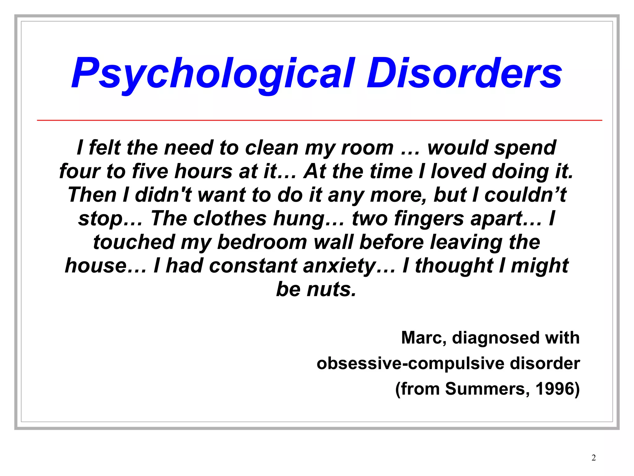 Psychological Disorders I felt the need to clean my room … would spend four to five hours at it… At the time I loved doing it. Then I didn't want to do it any more, but I couldn’t stop… The clothes hung… two fingers apart… I touched my bedroom wall before leaving the house… I had constant anxiety… I thought I might be nuts. Marc, diagnosed with obsessive-compulsive disorder (from Summers, 1996) 