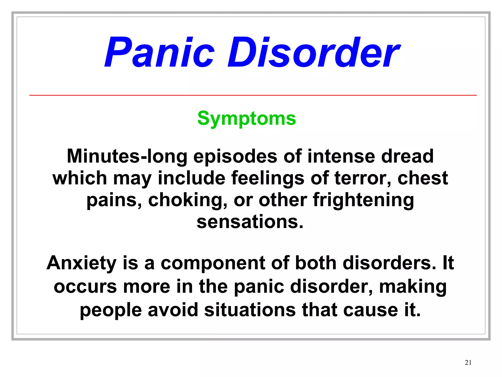 Panic Disorder Minutes-long episodes of intense dread which may include feelings of terror, chest pains, choking, or other frightening sensations. Anxiety is a component of both disorders. It occurs more in the panic disorder, making people avoid situations that cause it. Symptoms 