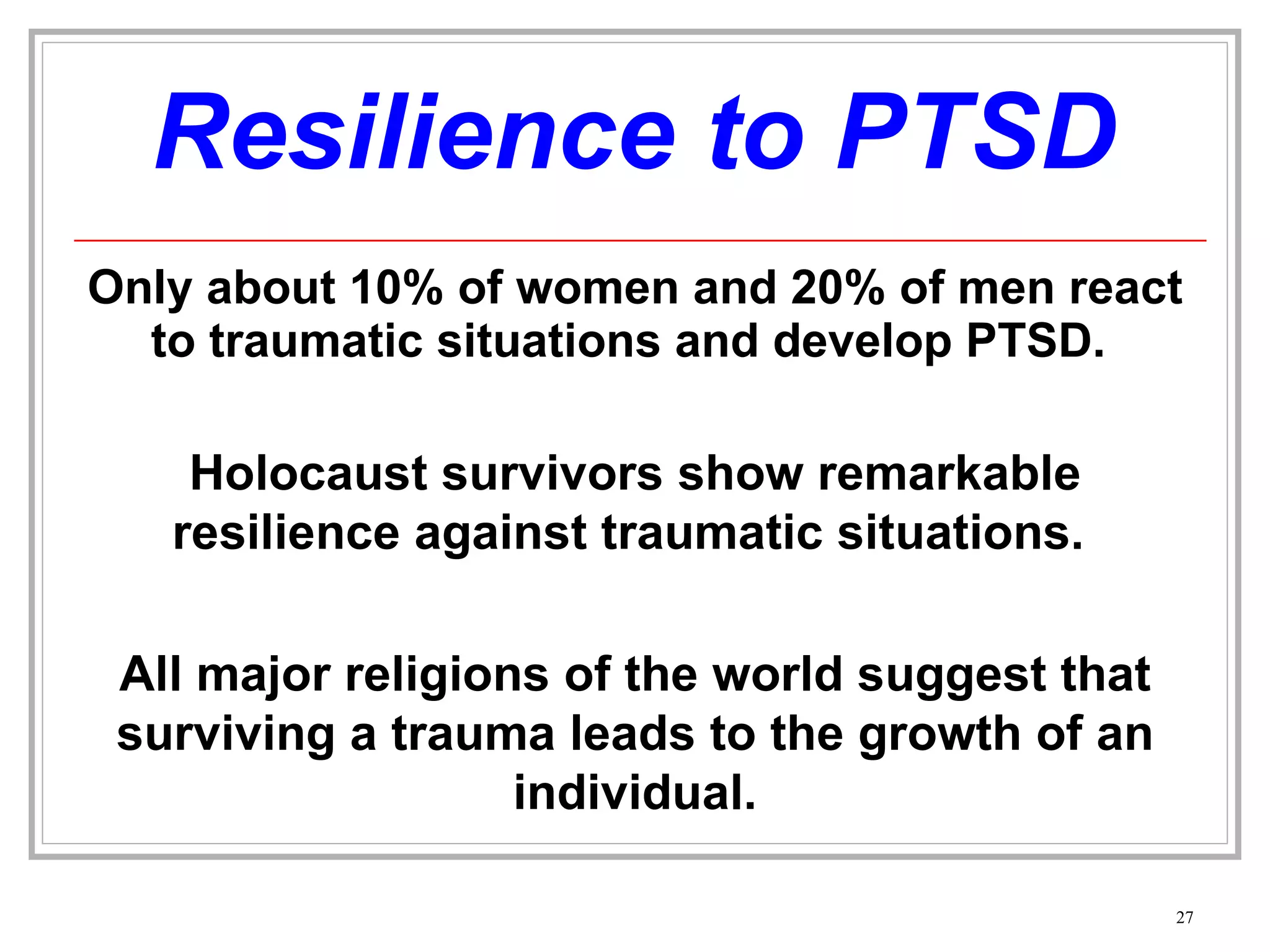 Resilience to PTSD Only about 10% of women and 20% of men react to traumatic situations and develop PTSD.  Holocaust survivors show remarkable resilience against traumatic situations.  All major religions of the world suggest that surviving a trauma leads to the growth of an individual. 