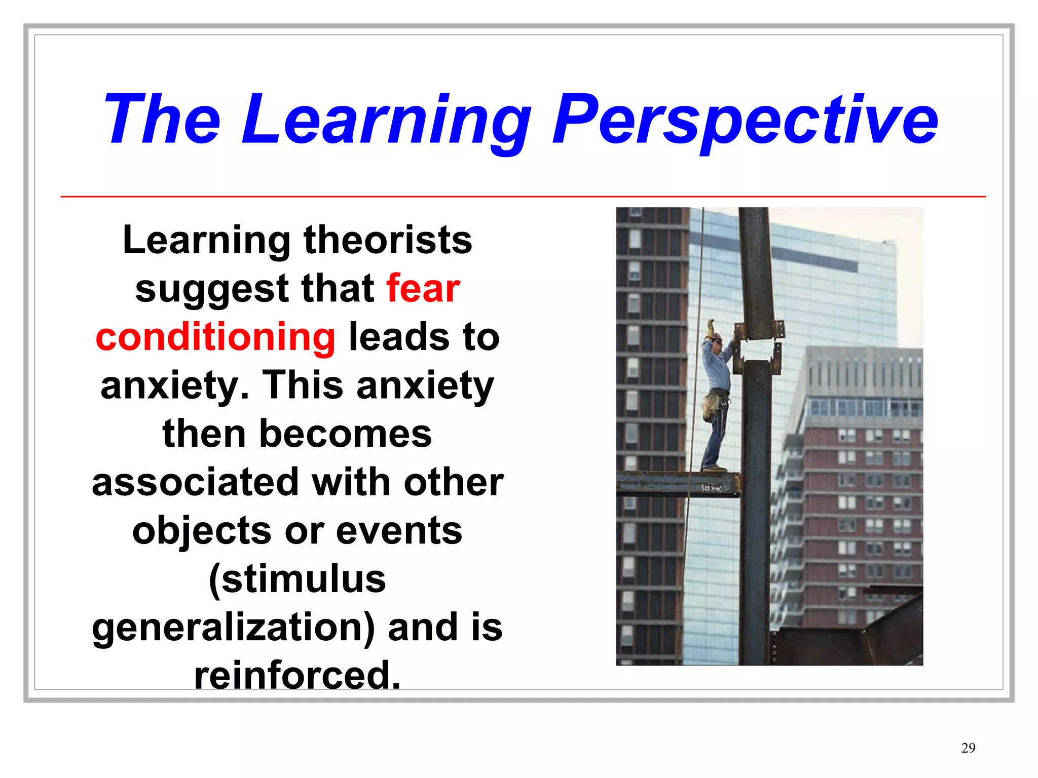 The Learning Perspective Learning theorists suggest that  fear conditioning  leads to anxiety. This anxiety then becomes associated with other objects or events (stimulus generalization) and is reinforced. 