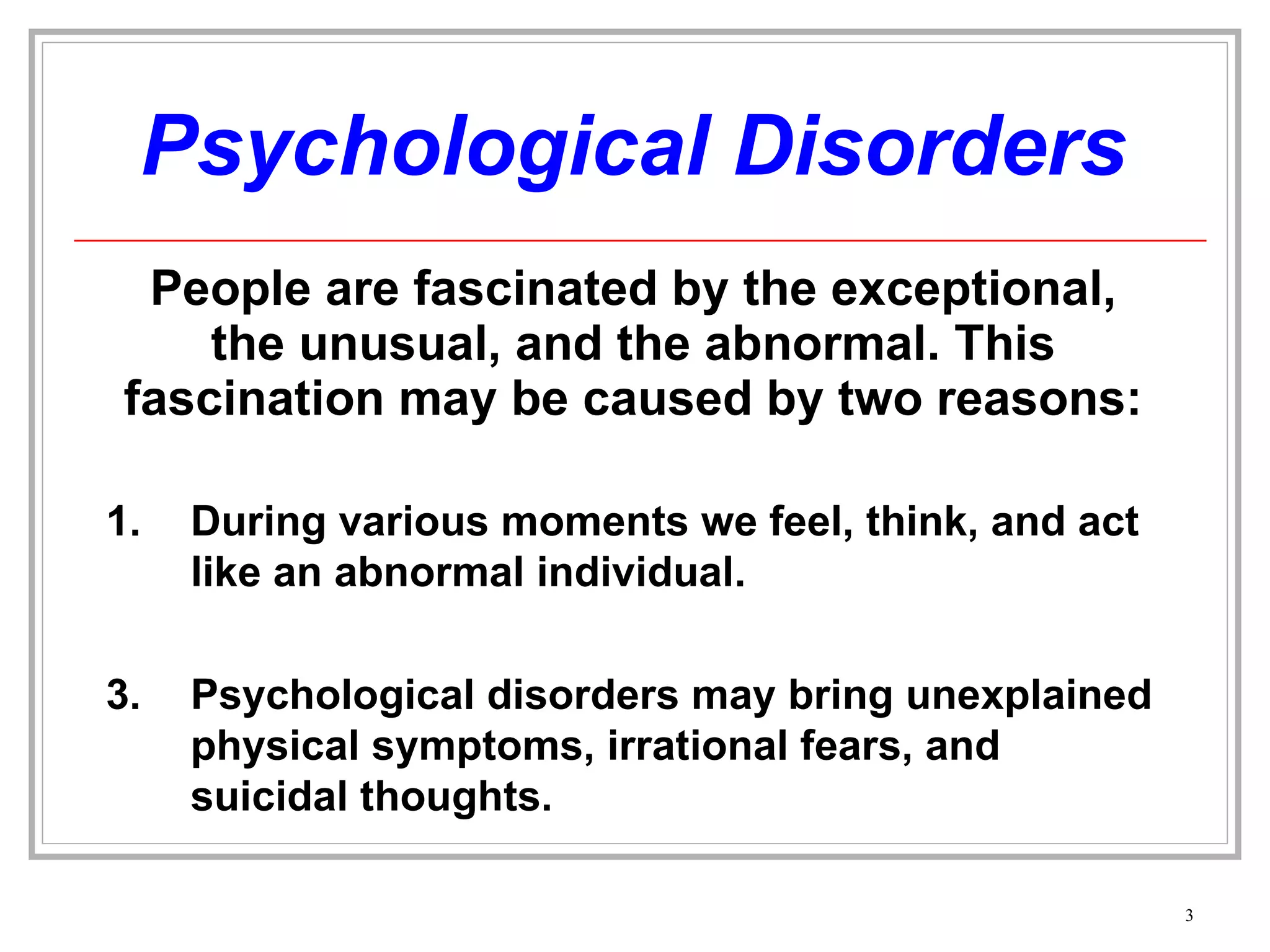 Psychological Disorders People are fascinated by the exceptional, the unusual, and the abnormal. This fascination may be caused by two reasons: During various moments we feel, think, and act like an abnormal individual. Psychological disorders may bring unexplained physical symptoms, irrational fears, and suicidal thoughts. 