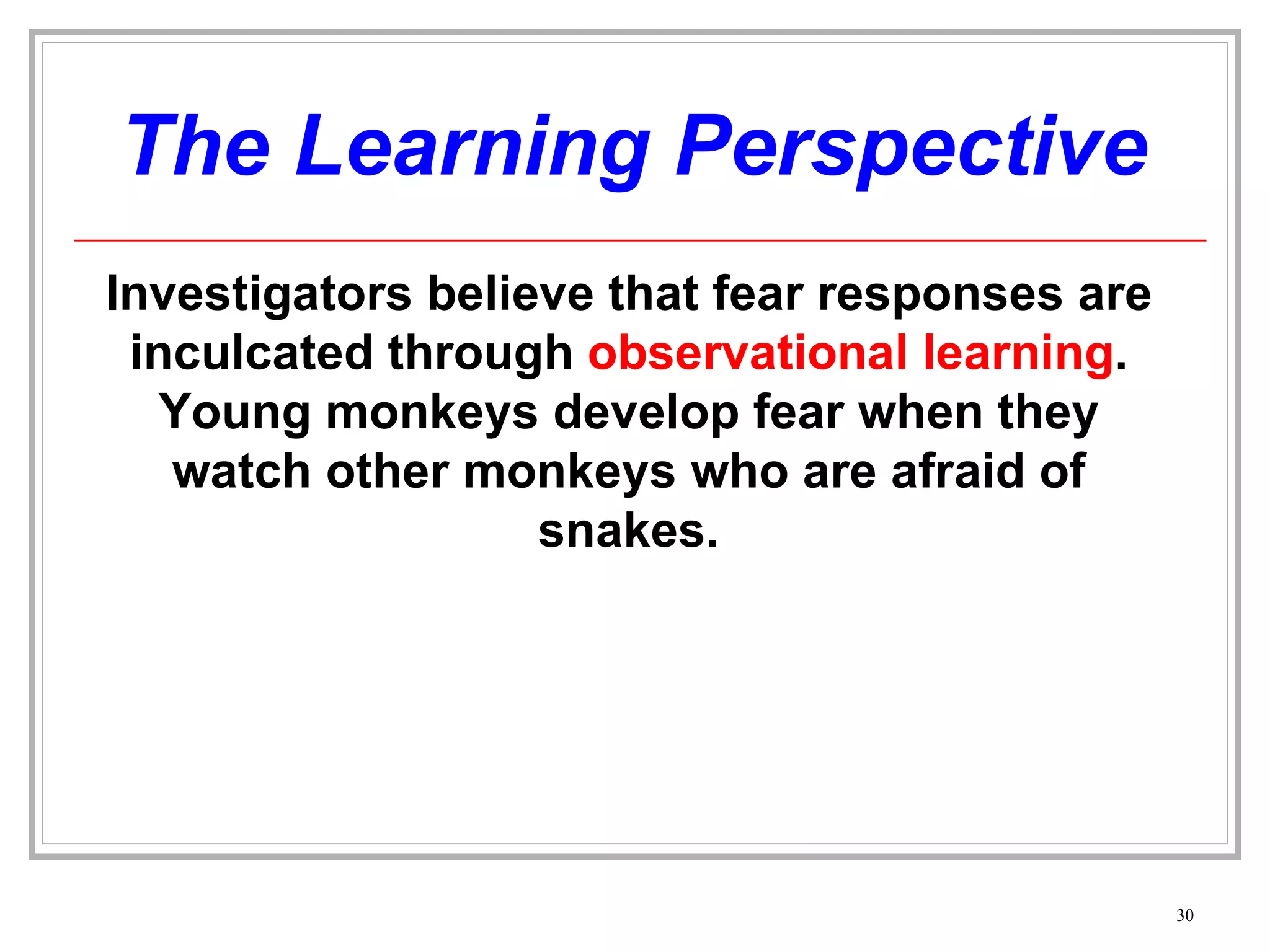 The Learning Perspective Investigators believe that fear responses are inculcated through  observational learning . Young monkeys develop fear when they watch other monkeys who are afraid of snakes. 