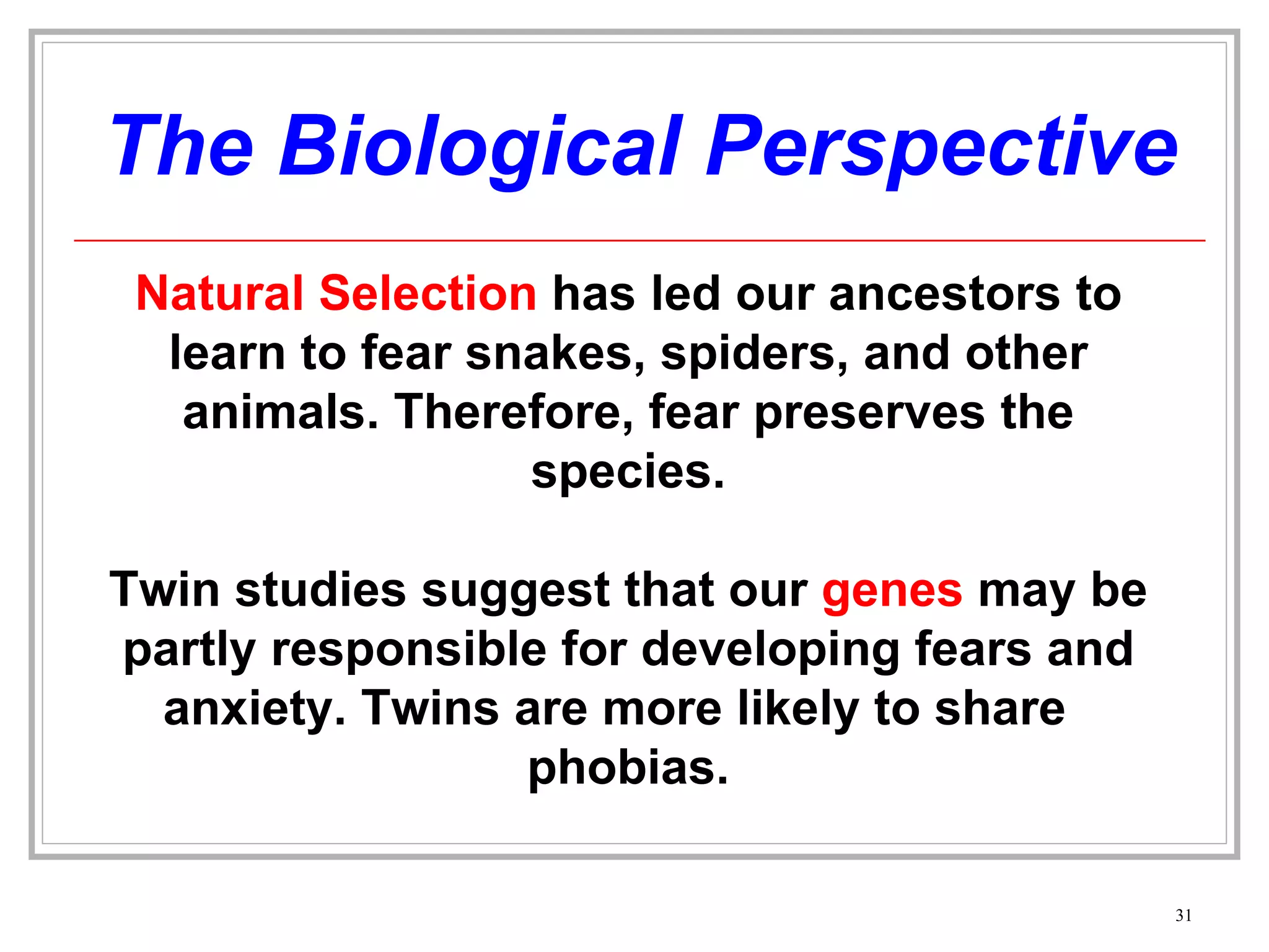 The Biological Perspective Natural Selection  has led our ancestors to learn to fear snakes, spiders, and other animals. Therefore, fear preserves the species. Twin studies suggest that our  genes  may be partly responsible for developing fears and anxiety. Twins are more likely to share  phobias. 