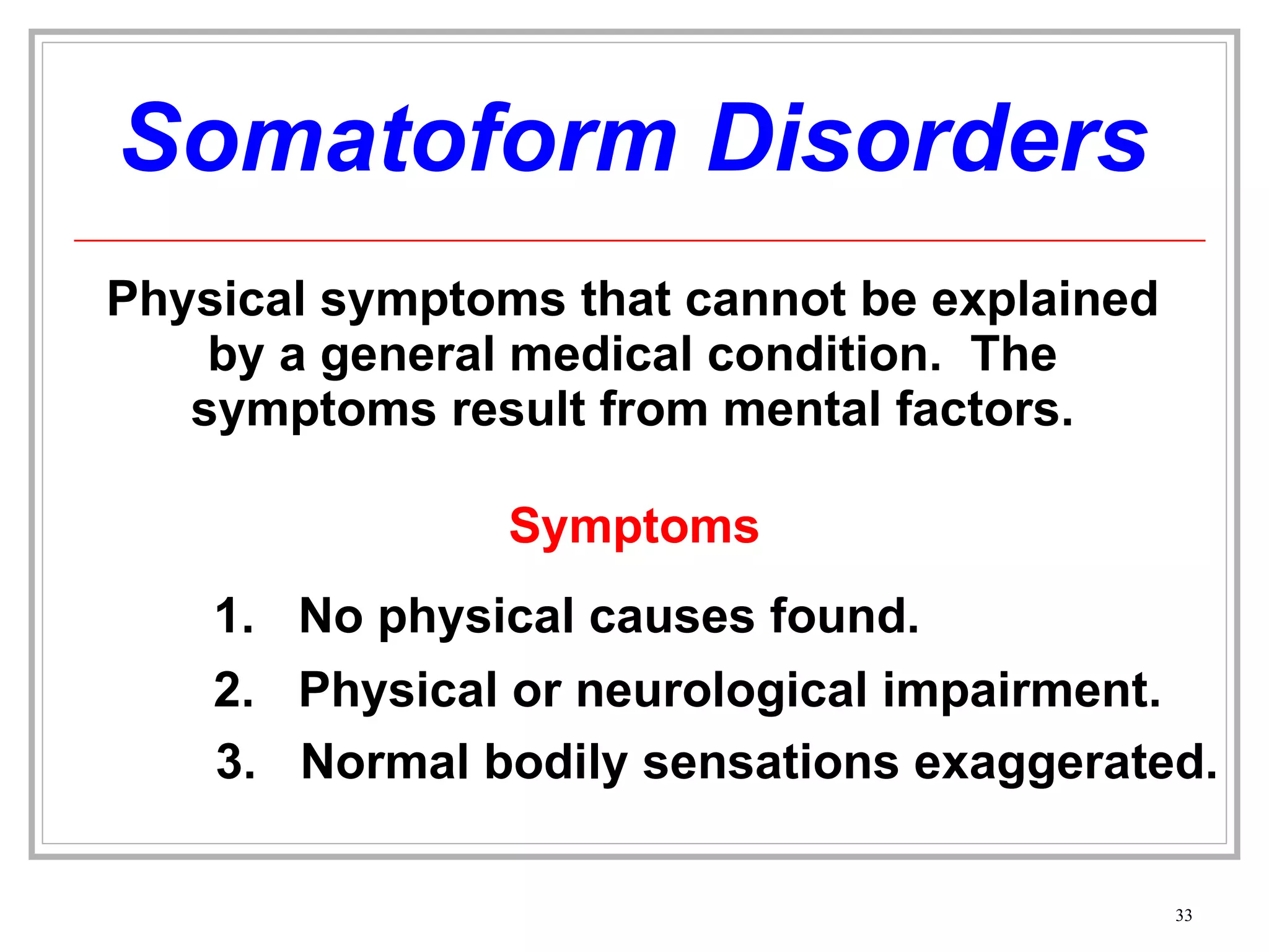 Somatoform Disorders Physical symptoms that cannot be explained by a general medical condition.  The symptoms result from mental factors. Symptoms No physical causes found. 2. Physical or neurological impairment.  3. Normal bodily sensations exaggerated. 
