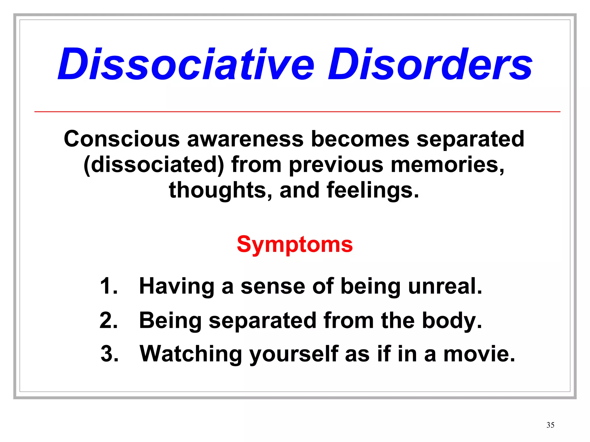Dissociative Disorders Conscious awareness becomes separated (dissociated) from previous memories, thoughts, and feelings. Symptoms Having a sense of being unreal. 2. Being separated from the body. 3. Watching yourself as if in a movie. 