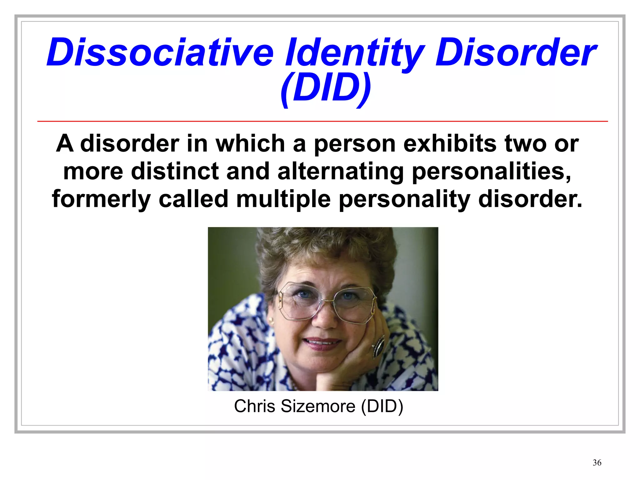 Dissociative Identity Disorder  (DID) A disorder in which a person exhibits two or more distinct and alternating personalities, formerly called multiple personality disorder. Chris Sizemore (DID) 