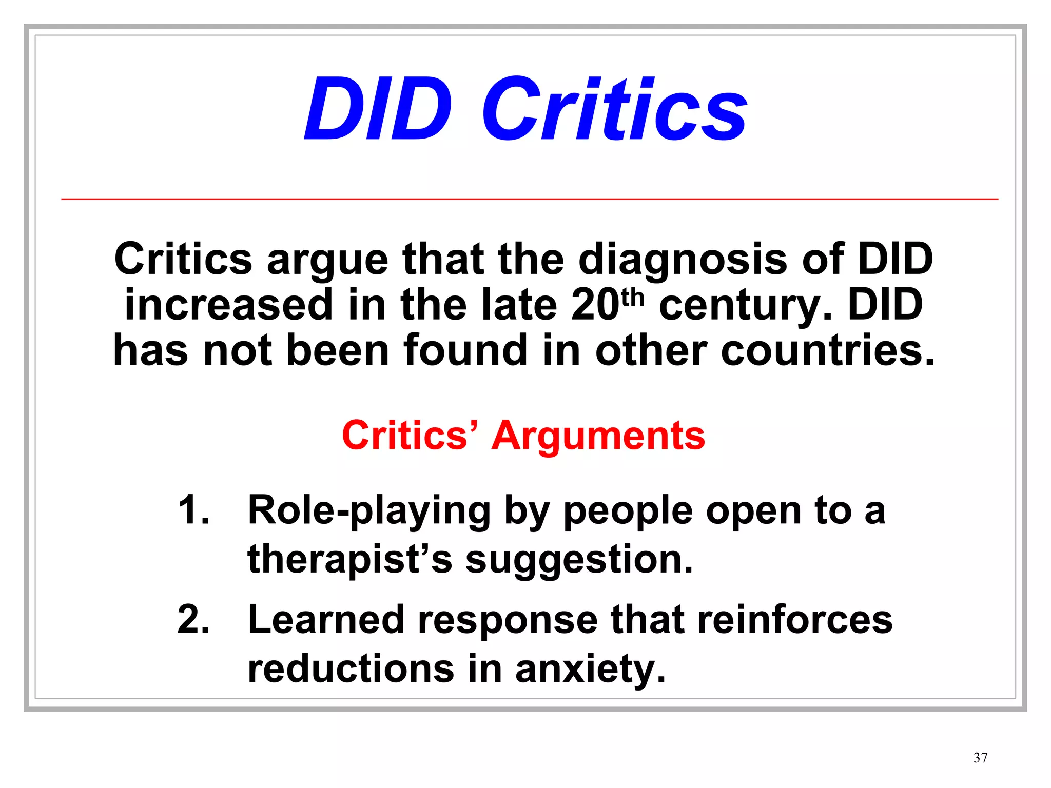 DID Critics Critics argue that the diagnosis of DID increased in the late 20 th  century. DID has not been found in other countries. Critics’ Arguments Role-playing by people open to a therapist’s suggestion. 2. Learned response that reinforces reductions in anxiety. 