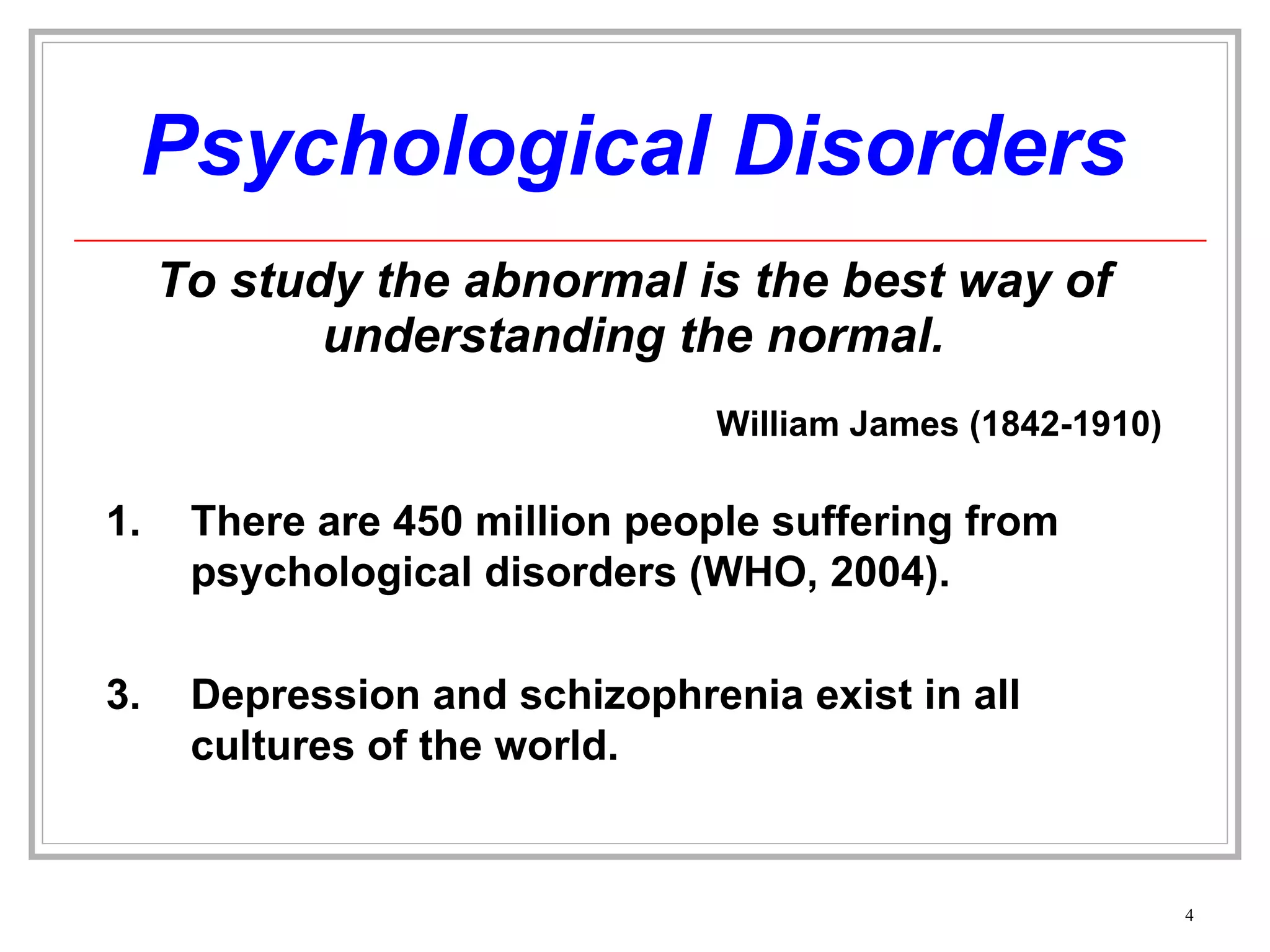 Psychological Disorders To study the abnormal is the best way of understanding the normal. There are 450 million people suffering from psychological disorders (WHO, 2004). Depression and schizophrenia exist in all cultures of the world. William James (1842-1910) 