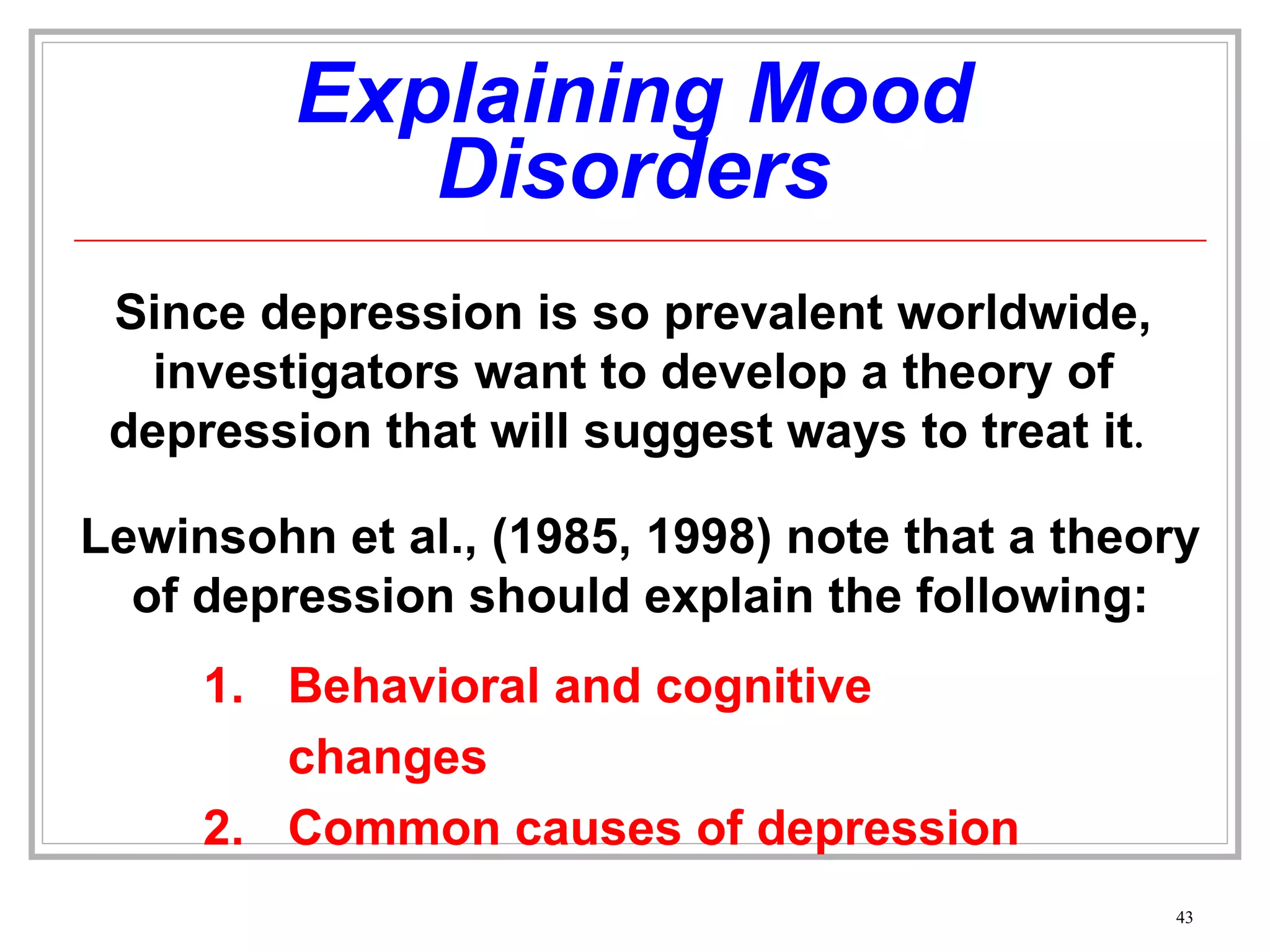 Explaining Mood Disorders Since depression is so prevalent worldwide, investigators want to develop a theory of depression that will suggest ways to treat it .  Lewinsohn et al., (1985, 1998) note that a theory of depression should explain the following: Behavioral and cognitive changes Common causes of depression 