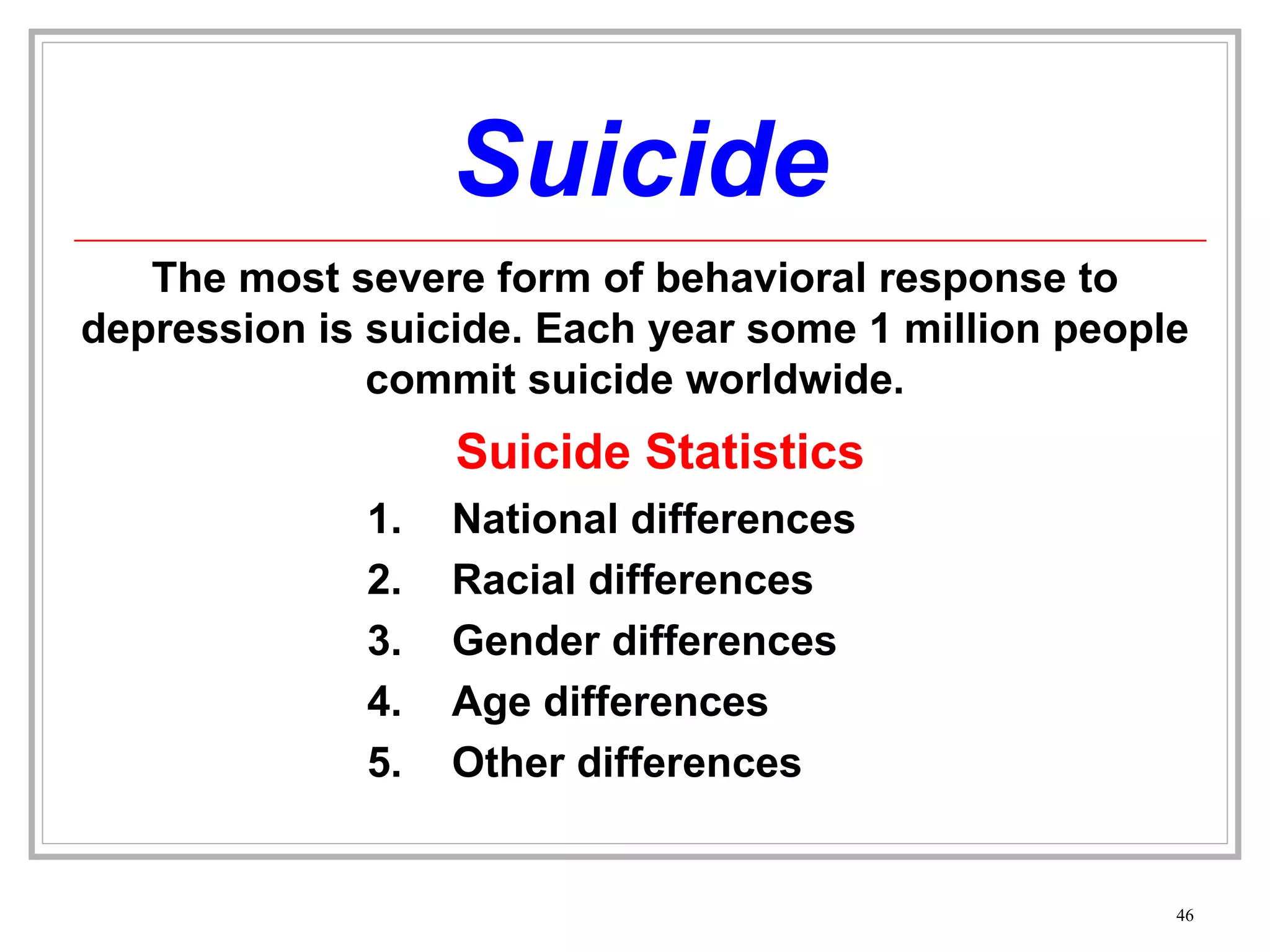 Suicide The most severe form of behavioral response to depression is suicide. Each year some 1 million people commit suicide worldwide. National differences Racial differences Gender differences Age differences Other differences Suicide Statistics 