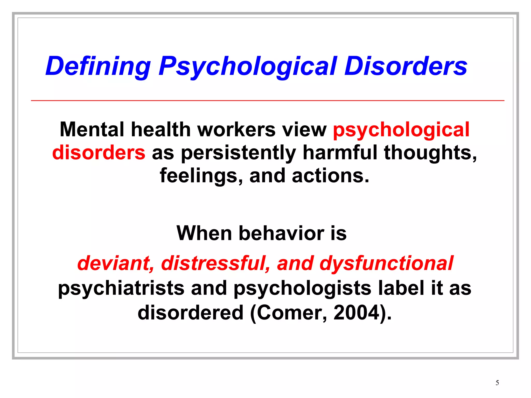 Defining Psychological Disorders Mental health workers view  psychological disorders  as persistently harmful thoughts, feelings, and actions. When behavior is  deviant, distressful, and dysfunctional   psychiatrists and psychologists label it as disordered (Comer, 2004). 