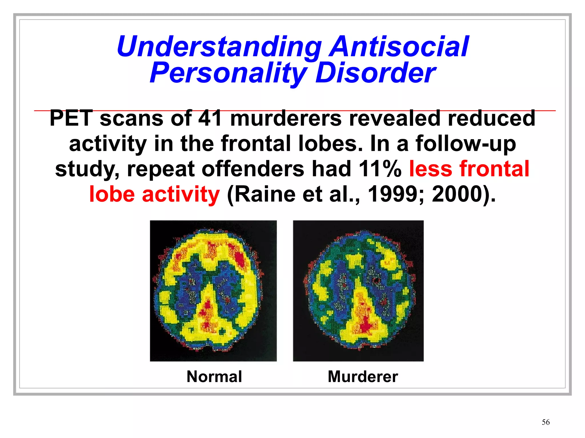 Understanding Antisocial Personality Disorder PET scans of 41 murderers revealed reduced activity in the frontal lobes. In a follow-up study, repeat offenders had 11%  less frontal lobe activity  (Raine et al., 1999; 2000). Normal Murderer 