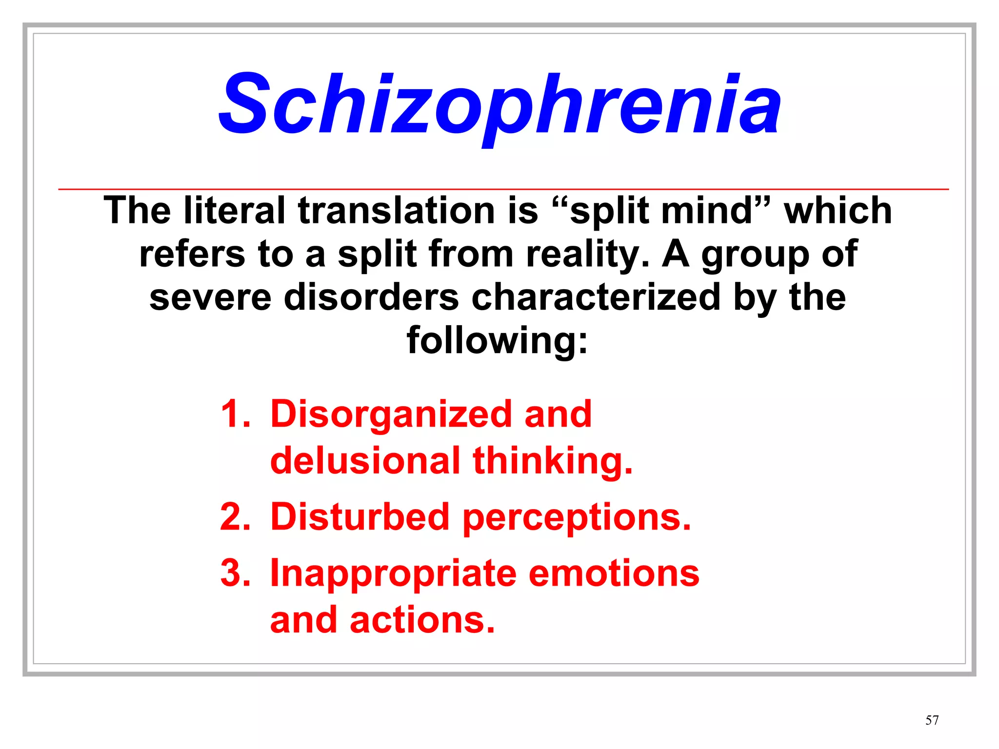 Schizophrenia The literal translation is “split mind” which refers to a split from reality. A group of severe disorders characterized by the following: Disorganized and delusional thinking. Disturbed perceptions.  Inappropriate emotions and actions. 