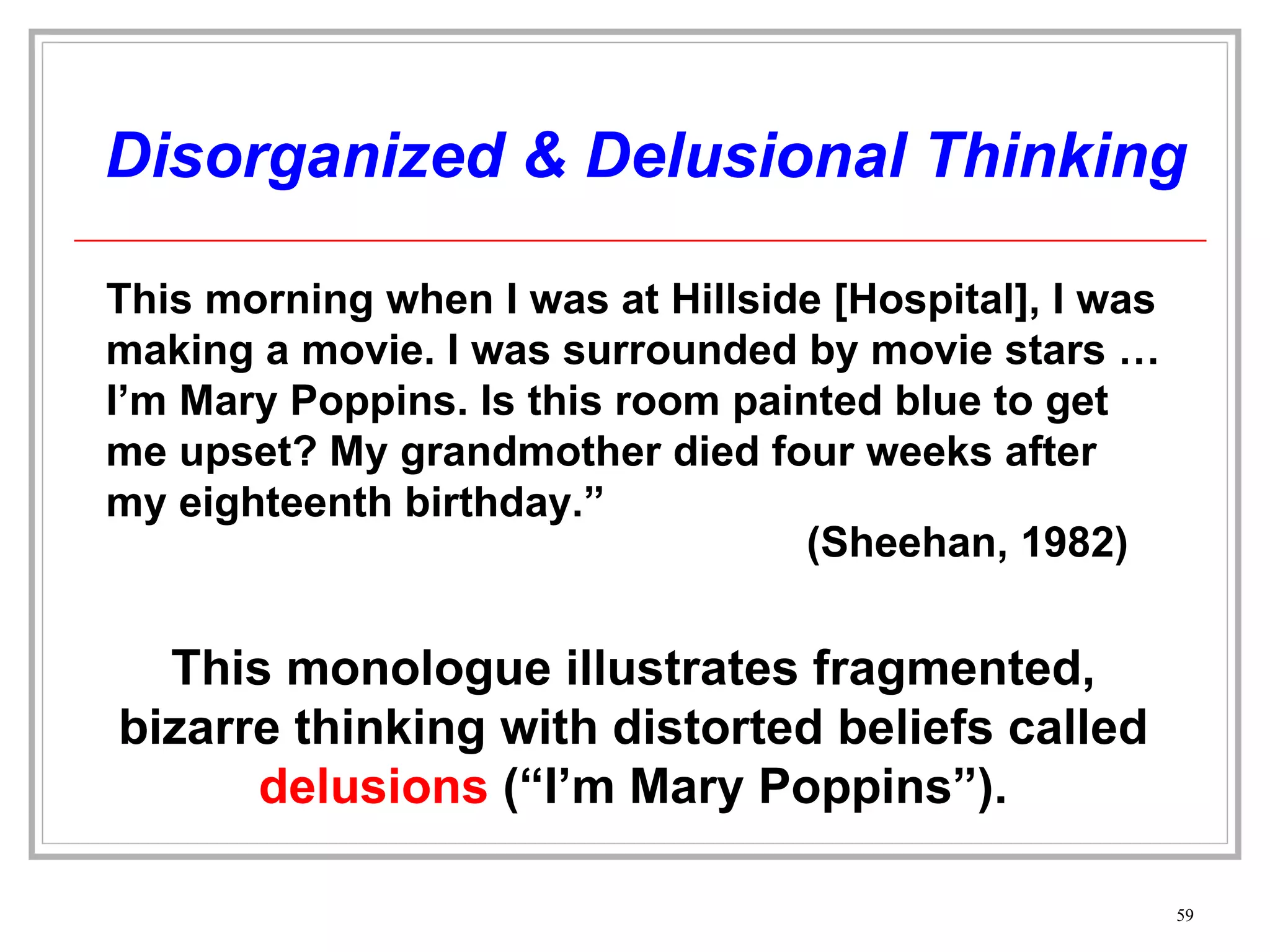 Disorganized & Delusional Thinking Other forms of delusions include, delusions of persecution (“someone is following me”) or grandeur (“I am a king”). This morning when I was at Hillside [Hospital], I was making a movie. I was surrounded by movie stars … I’m Mary Poppins. Is this room painted blue to get me upset? My grandmother died four weeks after my eighteenth birthday.” (Sheehan, 1982) This monologue illustrates fragmented, bizarre thinking with distorted beliefs called  delusions  (“I’m Mary Poppins”). 
