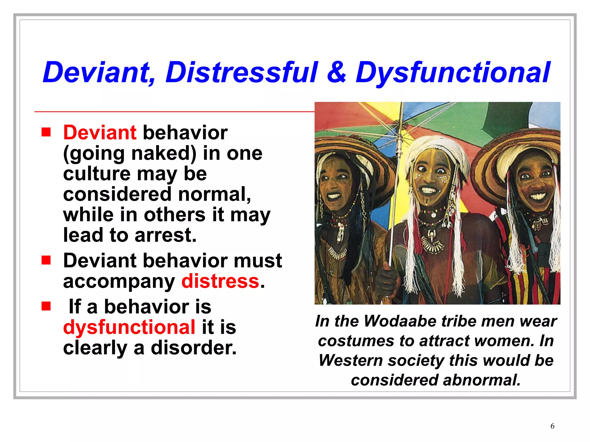 Deviant, Distressful & Dysfunctional Deviant  behavior (going naked) in one culture may be considered normal, while in others it may lead to arrest. Deviant behavior must accompany  distress . If a behavior is  dysfunctional  it is clearly a disorder. In the Wodaabe tribe men wear costumes to attract women. In Western society this would be considered abnormal. 