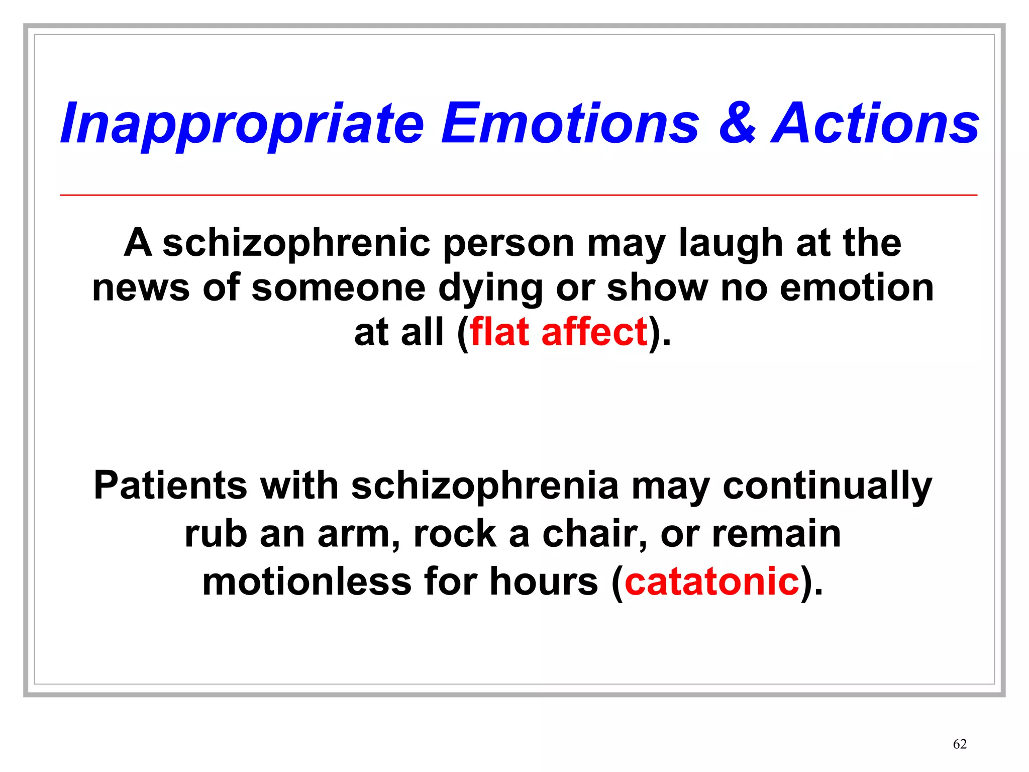 Inappropriate Emotions & Actions A schizophrenic person may laugh at the news of someone dying or show no emotion at all ( flat affect ). Patients with schizophrenia may continually rub an arm, rock a chair, or remain motionless for hours ( catatonic ). 