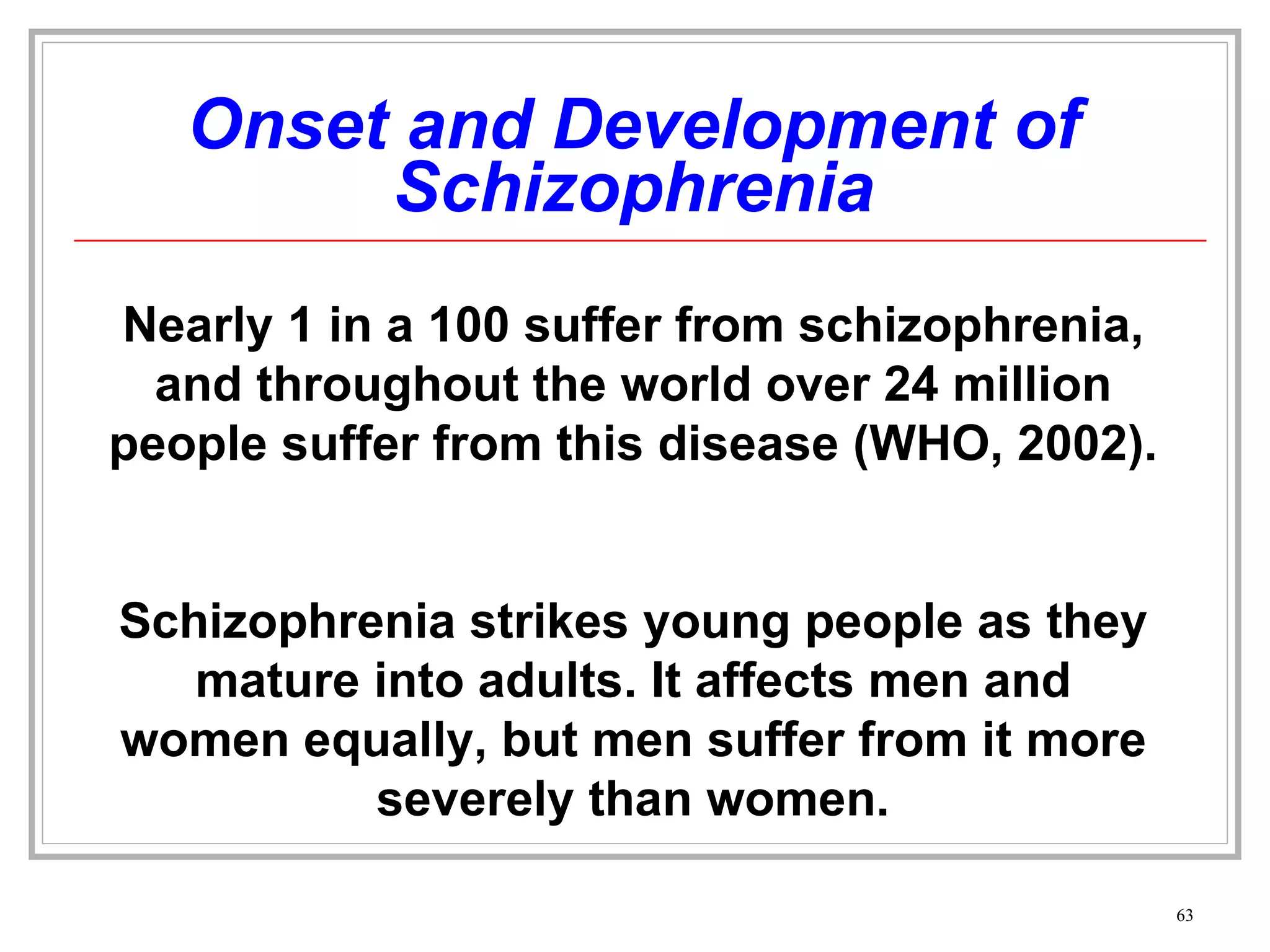Onset and Development of Schizophrenia Nearly 1 in a 100 suffer from schizophrenia, and throughout the world over 24 million people suffer from this disease (WHO, 2002). Schizophrenia strikes young people as they mature into adults. It affects men and women equally, but men suffer from it more severely than women. 