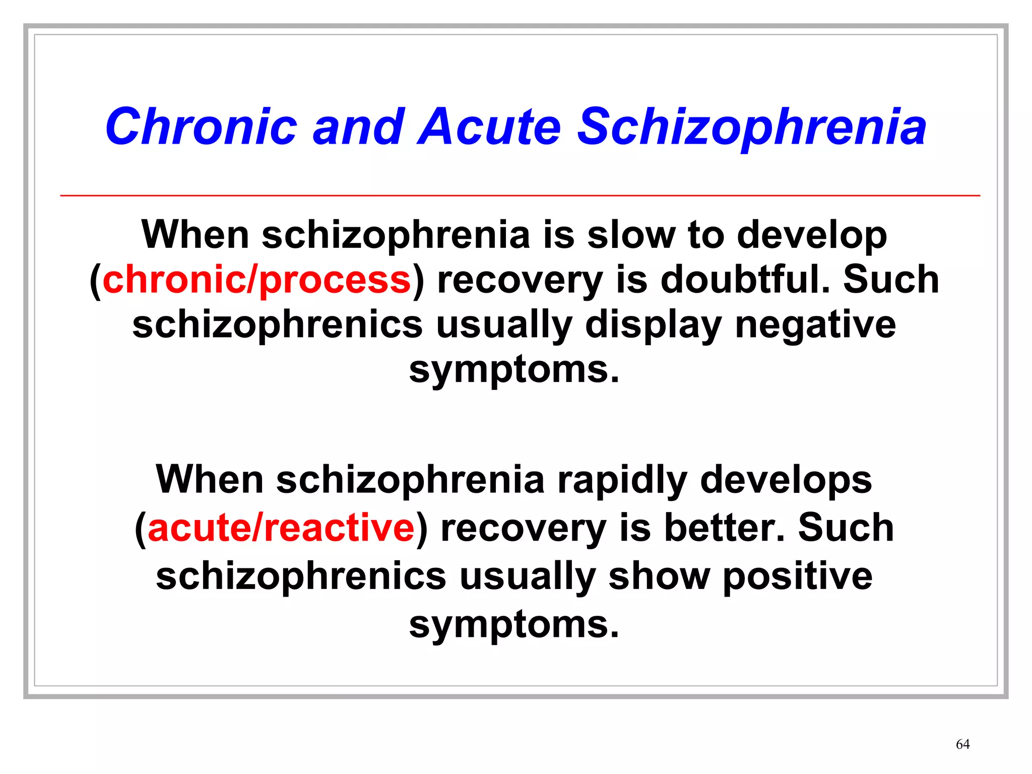 Chronic and Acute Schizophrenia When schizophrenia is slow to develop ( chronic/process ) recovery is doubtful. Such schizophrenics usually display negative symptoms. When schizophrenia rapidly develops ( acute/reactive ) recovery is better. Such schizophrenics usually show positive symptoms. 