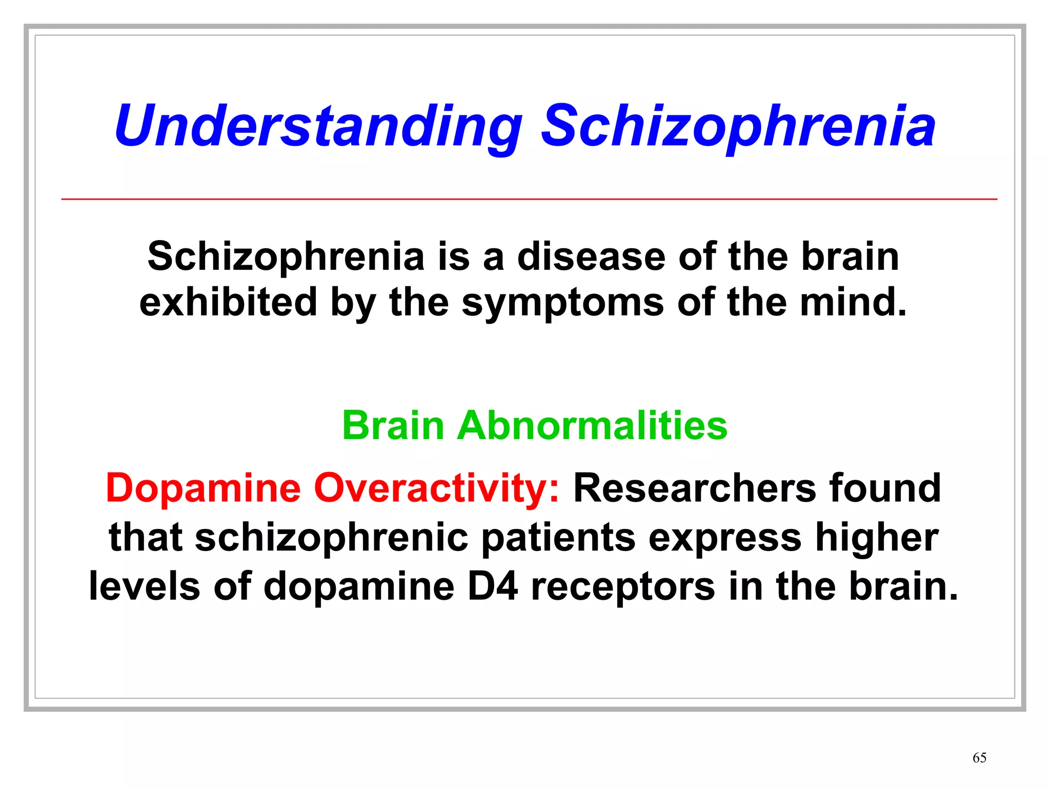 Understanding Schizophrenia Schizophrenia is a disease of the brain exhibited by the symptoms of the mind. Dopamine Overactivity:  Researchers found that schizophrenic patients express higher levels of dopamine D4 receptors in the brain. Brain Abnormalities 