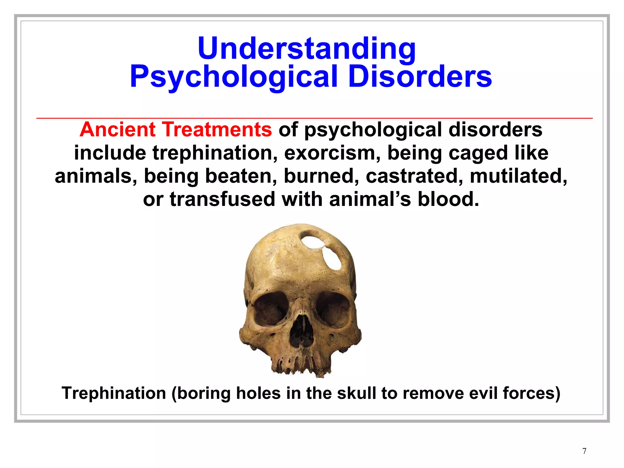 Understanding  Psychological Disorders Ancient Treatments  of psychological disorders include trephination, exorcism, being caged like animals, being beaten, burned, castrated, mutilated, or transfused with animal’s blood. Trephination (boring holes in the skull to remove evil forces) 