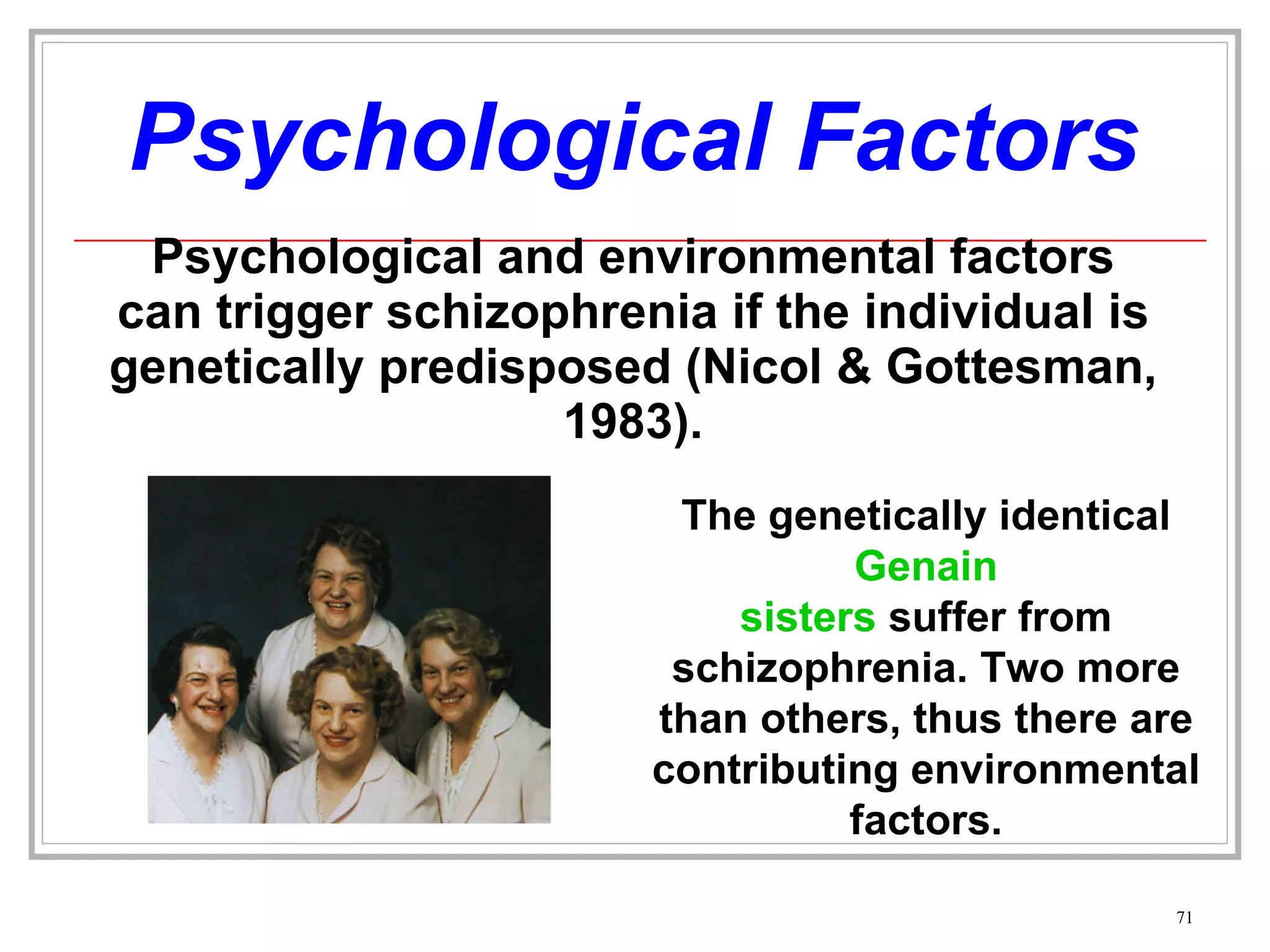 Psychological Factors Psychological and environmental factors can trigger schizophrenia if the individual is genetically predisposed (Nicol & Gottesman, 1983). The genetically identical  Genain sisters  suffer from schizophrenia. Two more than others, thus there are contributing environmental factors. 