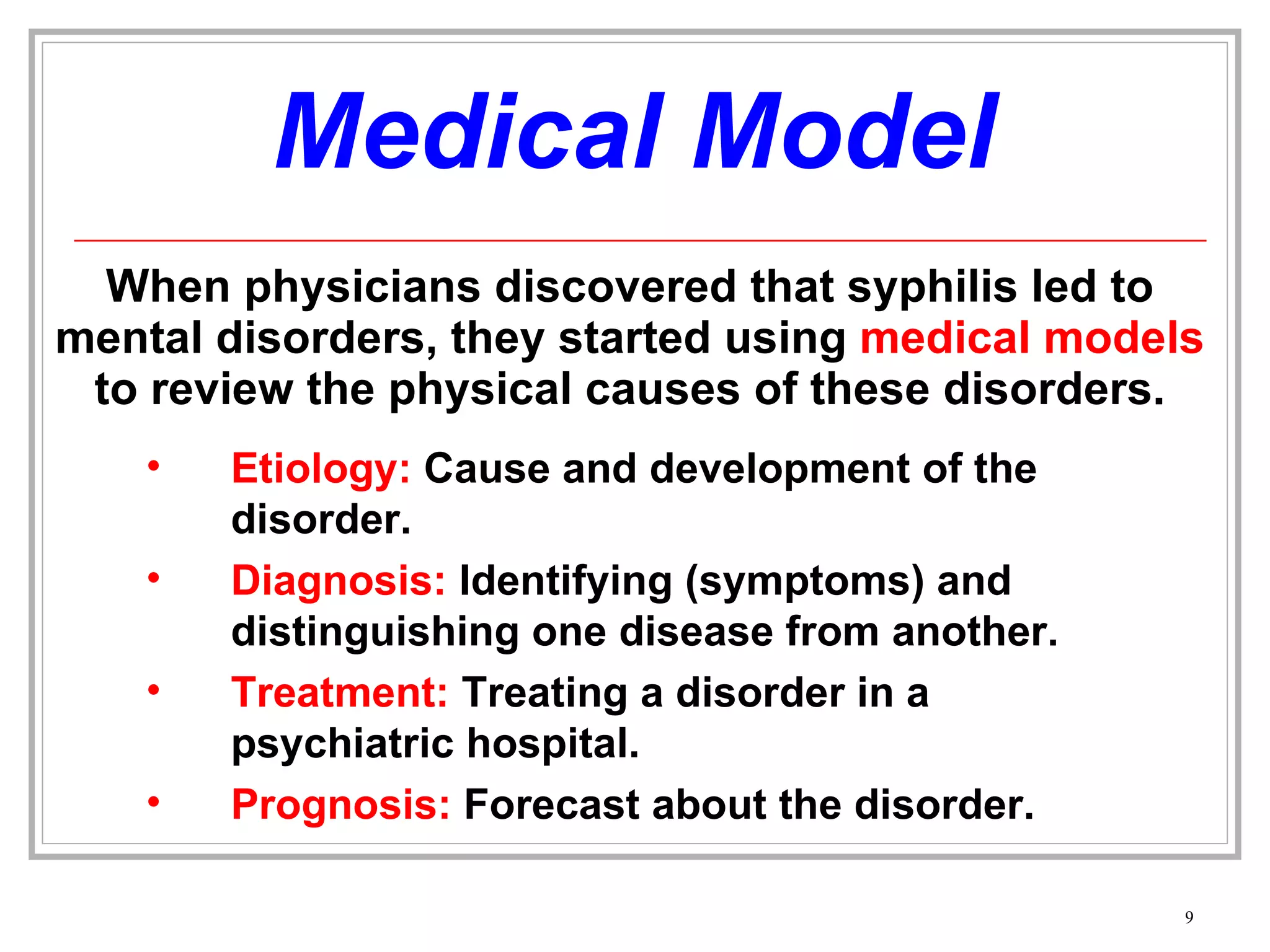 Medical Model When physicians discovered that syphilis led to mental disorders, they started using  medical models  to review the physical causes of these disorders. Etiology:  Cause and development of the disorder. Diagnosis:  Identifying (symptoms) and distinguishing one disease from another. Treatment:  Treating a disorder in a psychiatric hospital. Prognosis:  Forecast about the disorder. 