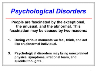 Psychological Disorders People are fascinated by the exceptional, the unusual, and the abnormal. This fascination may be caused by two reasons: During various moments we feel, think, and act like an abnormal individual. Psychological disorders may bring unexplained physical symptoms, irrational fears, and suicidal thoughts. 