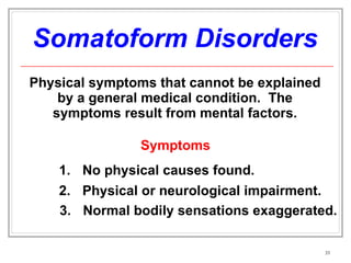 Somatoform Disorders Physical symptoms that cannot be explained by a general medical condition.  The symptoms result from mental factors. Symptoms No physical causes found. 2. Physical or neurological impairment.  3. Normal bodily sensations exaggerated. 