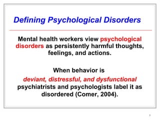 Defining Psychological Disorders Mental health workers view  psychological disorders  as persistently harmful thoughts, feelings, and actions. When behavior is  deviant, distressful, and dysfunctional   psychiatrists and psychologists label it as disordered (Comer, 2004). 