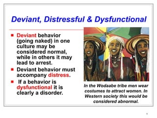 Deviant, Distressful & Dysfunctional Deviant  behavior (going naked) in one culture may be considered normal, while in others it may lead to arrest. Deviant behavior must accompany  distress . If a behavior is  dysfunctional  it is clearly a disorder. In the Wodaabe tribe men wear costumes to attract women. In Western society this would be considered abnormal. 