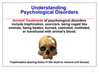 Understanding  Psychological Disorders Ancient Treatments  of psychological disorders include trephination, exorcism, being caged like animals, being beaten, burned, castrated, mutilated, or transfused with animal’s blood. Trephination (boring holes in the skull to remove evil forces) 