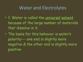 .  Water and Electrolytes 1. Water is called the  universal   solvent  because of the large number of materials that dissolve in it.  The basis for this behavior is water’s polarity--- one end is slightly more negative & the other end is slightly more positive 