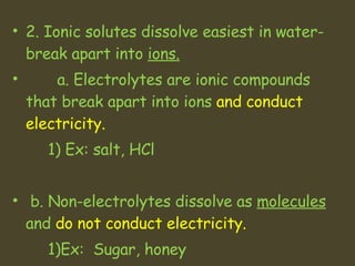 2. Ionic solutes dissolve easiest in water- break apart into  ions.   a. Electrolytes are ionic compounds that break apart into ions  and conduct electricity.  1) Ex: salt, HCl  b. Non-electrolytes dissolve as  molecules  and  do not conduct electricity.   1)Ex:  Sugar, honey 
