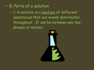 B. Parts of a solution 1. A solution is a  mixture  of different substances that are evenly distributed throughout.  It can be between any two phases of matter.  