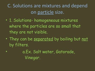 C. Solutions are mixtures and depend on  particle  size. 1. Solutions- homogeneous mixtures where the particles are so small that they are not visible.  They can be  separated  by boiling but  not  by filters.    a.Ex. Salt water, Gatorade,  Vinegar.  