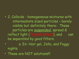 2. Colloids - homogeneous mixtures with  intermediate sized particles – barely  visible but definitely there-  These  particles are  suspended , spread &  reflect light ( Tyndall effect ), and  can be separated by good filters.    a. Ex: Hair gel, Jello, and Foggy nights These are NOT solutions!!! 