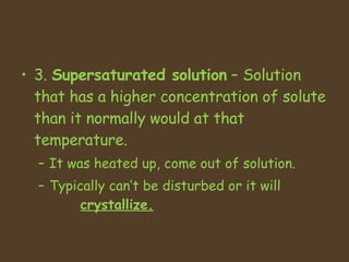 3.  Supersaturated solution  – Solution that has a higher concentration of solute than it normally would at that temperature.  It was heated up, come out of solution.  Typically can’t be disturbed or it will      crystallize.   