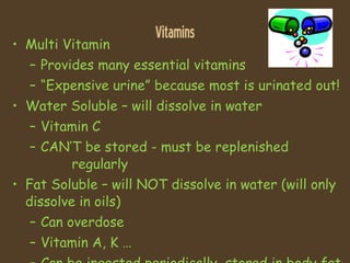 Vitamins Multi Vitamin Provides many essential vitamins “ Expensive urine” because most is urinated out! Water Soluble – will dissolve in water Vitamin C CAN’T be stored - must be replenished    regularly Fat Soluble – will NOT dissolve in water (will only dissolve in oils) Can overdose  Vitamin A, K … Can be ingested periodically, stored in body fat 