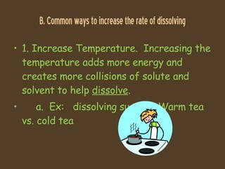 B. Common ways to increase the rate of dissolving 1. Increase Temperature.  Increasing the temperature adds more energy and creates more collisions of solute and solvent to help  dissolve . a.  Ex:  dissolving sugar in Warm tea vs. cold tea 