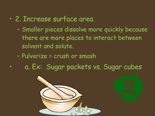 2. Increase surface area.  Smaller pieces dissolve more quickly because there are more places to interact between solvent and solute.  Pulverize = crush or smash  a. Ex:  Sugar packets vs. Sugar cubes 