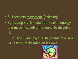 3. Increase  movement  (stirring).  By adding motion you add kinetic energy and move the solvent around to dissolve it.  a.  Ex:  Stirring the sugar into the tea vs. letting it dissolve on its own 