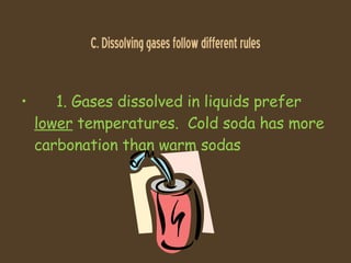 C. Dissolving gases follow different rules 1. Gases dissolved in liquids prefer  lower  temperatures.  Cold soda has more carbonation than warm sodas 