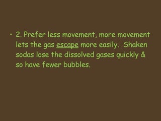 2. Prefer less movement, more movement lets the gas  escape  more easily.  Shaken sodas lose the dissolved gases quickly & so have fewer bubbles. 