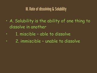 III. Rate of dissolving & Solubility A. Solubility is the ability of one thing to dissolve in another 1. miscible C able to dissolve 2. immiscible C unable to dissolve 