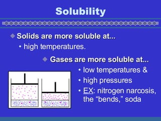 Solubility Solids are more soluble at... high temperatures. Gases are more soluble at... low temperatures & high pressures EX : nitrogen narcosis, the bends, soda 