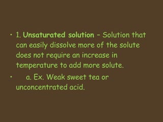 1.  Unsaturated solution  C Solution that can easily dissolve more of the solute does not require an increase in temperature to add more solute.  a. Ex. Weak sweet tea or unconcentrated acid.  