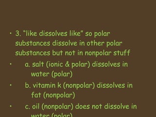 3. like dissolves like so polar substances dissolve in other polar substances but not in nonpolar stuff a. salt (ionic & polar) dissolves in      water (polar) b. vitamin k (nonpolar) dissolves in    fat (nonpolar) c. oil (nonpolar) does not dissolve in    water (polar) 