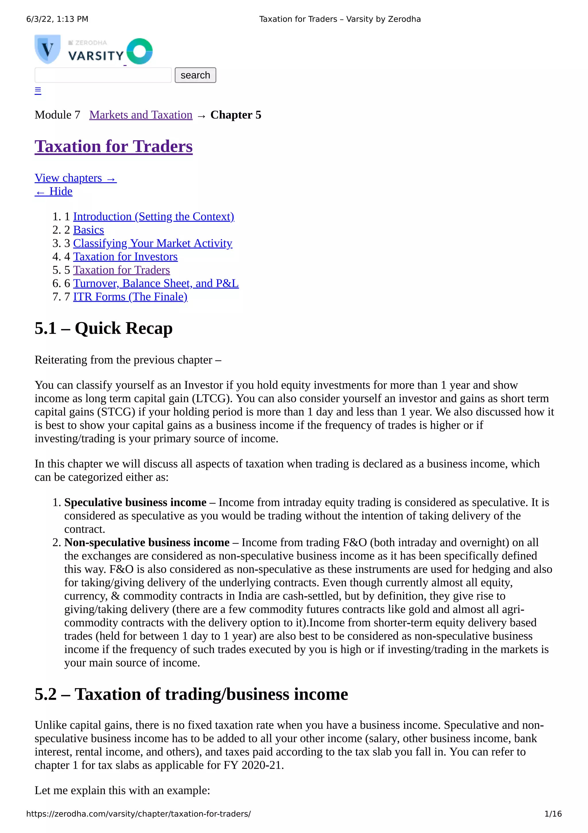 6/3/22, 1:13 PM Taxation for Traders – Varsity by Zerodha
https://zerodha.com/varsity/chapter/taxation-for-traders/ 1/16



 search
≡
Module 7	 
Markets and Taxation
→ Chapter 5
Taxation for Traders
View chapters →
← Hide
1. 1	Introduction (Setting the Context)
2. 2	Basics
3. 3	Classifying Your Market Activity
4. 4	Taxation for Investors
5. 5	Taxation for Traders
6. 6	Turnover, Balance Sheet, and P&L
7. 7	ITR Forms (The Finale)
5.1 – Quick Recap
Reiterating from the previous chapter –
You can classify yourself as an Investor if you hold equity investments for more than 1 year and show
income as long term capital gain (LTCG). You can also consider yourself an investor and gains as short term
capital gains (STCG) if your holding period is more than 1 day and less than 1 year. We also discussed how it
is best to show your capital gains as a business income if the frequency of trades is higher or if
investing/trading is your primary source of income.
In this chapter we will discuss all aspects of taxation when trading is declared as a business income, which
can be categorized either as:
1. Speculative business income – Income from intraday equity trading is considered as speculative. It is
considered as speculative as you would be trading without the intention of taking delivery of the
contract.
2. Non-speculative business income – Income from trading F&O (both intraday and overnight) on all
the exchanges are considered as non-speculative business income as it has been specifically defined
this way. F&O is also considered as non-speculative as these instruments are used for hedging and also
for taking/giving delivery of the underlying contracts. Even though currently almost all equity,
currency, & commodity contracts in India are cash-settled, but by definition, they give rise to
giving/taking delivery (there are a few commodity futures contracts like gold and almost all agri-
commodity contracts with the delivery option to it).Income from shorter-term equity delivery based
trades (held for between 1 day to 1 year) are also best to be considered as non-speculative business
income if the frequency of such trades executed by you is high or if investing/trading in the markets is
your main source of income.
5.2 – Taxation of trading/business income
Unlike capital gains, there is no fixed taxation rate when you have a business income. Speculative and non-
speculative business income has to be added to all your other income (salary, other business income, bank
interest, rental income, and others), and taxes paid according to the tax slab you fall in. You can refer to
chapter 1 for tax slabs as applicable for FY 2020-21.
Let me explain this with an example:
 